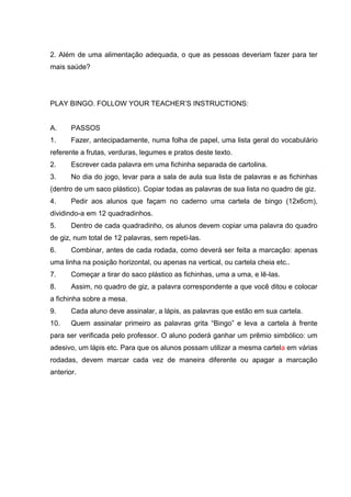2. Além de uma alimentação adequada, o que as pessoas deveriam fazer para ter
mais saúde?
PLAY BINGO. FOLLOW YOUR TEACHER’S INSTRUCTIONS:
A. PASSOS
1. Fazer, antecipadamente, numa folha de papel, uma lista geral do vocabulário
referente a frutas, verduras, legumes e pratos deste texto.
2. Escrever cada palavra em uma fichinha separada de cartolina.
3. No dia do jogo, levar para a sala de aula sua lista de palavras e as fichinhas
(dentro de um saco plástico). Copiar todas as palavras de sua lista no quadro de giz.
4. Pedir aos alunos que façam no caderno uma cartela de bingo (12x6cm),
dividindo-a em 12 quadradinhos.
5. Dentro de cada quadradinho, os alunos devem copiar uma palavra do quadro
de giz, num total de 12 palavras, sem repeti-las.
6. Combinar, antes de cada rodada, como deverá ser feita a marcação: apenas
uma linha na posição horizontal, ou apenas na vertical, ou cartela cheia etc..
7. Começar a tirar do saco plástico as fichinhas, uma a uma, e lê-las.
8. Assim, no quadro de giz, a palavra correspondente a que você ditou e colocar
a fichinha sobre a mesa.
9. Cada aluno deve assinalar, a lápis, as palavras que estão em sua cartela.
10. Quem assinalar primeiro as palavras grita “Bingo” e leva a cartela à frente
para ser verificada pelo professor. O aluno poderá ganhar um prêmio simbólico: um
adesivo, um lápis etc. Para que os alunos possam utilizar a mesma cartela em várias
rodadas, devem marcar cada vez de maneira diferente ou apagar a marcação
anterior.
 