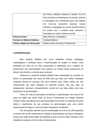 em leitura, reflexão, pesquisa e estudo. Por fim,
esta Unidade se fundamentou em teorias, práticas
e estratégias que contribuirão para uma reflexão
em tornar-se necessário repensar nossos
métodos e estratégias de ensino transformando-o
de acordo com o contexto atual, utilizando a
tecnologia em nosso ambiente escolar.
Palavras-chave: Blog, Recurso, Vocabulário.
Formato do Material Didático: Unidade Didática.
Público Objeto da Intervenção: Séries iniciais do Ensino Fundamental.
2 APRESENTAÇÃO
Esta Unidade Didática tem como finalidade mostrar estratégias
metodológicas e reflexões para a implementação do projeto na escola. Inclui
atividades por meio de um blog, pesquisadas e elaboradas com o objetivo de
proporcionar uma aprendizagem mais reflexiva, ao mesmo tempo propiciando um
estudo mais dinâmico e atrativo para os alunos.
Justifica-se a presente Unidade Didática pela necessidade de envolver os
alunos na participação das aulas de LEM para que haja uma melhor ampliação
vocabular através de recursos, tais como internet, blog, vídeos, slides, etc. que
anteriormente não eram utilizados no ambiente escolar, mas que, hoje, os
adolescentes vivenciam constantemente, criando em sua faixa etária uma nova
perspectiva de aprendizagem.
Tendo em vista as discussões envolvendo a aprendizagem dos alunos nas
aulas de Inglês das séries finais do Ensino Fundamental do Colégio Estadual
Teotônio Vilela, percebe-se uma real necessidade de envolver os discentes de forma
efetiva e significativa em seu processo de aprendizagem para uma melhor
compreensão de língua e, como sua parte inseparável, vocabulário.
Tais discussões apontam que as metodologias de ensino de LEM aplicadas
na escola vêm sendo ineficientes em relação à aprendizagem da língua estrangeira,
porque elas estão distanciadas da realidade a qual os alunos estão inseridos e tem
trabalhado vocábulos de forma não contextualizada.
 