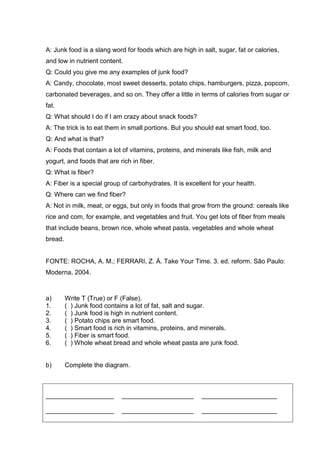 A: Junk food is a slang word for foods which are high in salt, sugar, fat or calories,
and low in nutrient content.
Q: Could you give me any examples of junk food?
A: Candy, chocolate, most sweet desserts, potato chips, hamburgers, pizza, popcom,
carbonated beverages, and so on. They offer a little in terms of calories from sugar or
fat.
Q: What should I do if I am crazy about snack foods?
A: The trick is to eat them in small portions. But you should eat smart food, too.
Q: And what is that?
A: Foods that contain a lot of vitamins, proteins, and minerals like fish, milk and
yogurt, and foods that are rich in fiber.
Q: What is fiber?
A: Fiber is a special group of carbohydrates. It is excellent for your health.
Q: Where can we find fiber?
A: Not in milk, meat, or eggs, but only in foods that grow from the ground: cereals like
rice and com, for example, and vegetables and fruit. You get lots of fiber from meals
that include beans, brown rice, whole wheat pasta, vegetables and whole wheat
bread.
FONTE: ROCHA, A. M.; FERRARI, Z. Á. Take Your Time. 3. ed. reform. São Paulo:
Moderna, 2004.
a) Write T (True) or F (False).
1. ( ) Junk food contains a lot of fat, salt and sugar.
2. ( ) Junk food is high in nutrient content.
3. ( ) Potato chips are smart food.
4. ( ) Smart food is rich in vitamins, proteins, and minerals.
5. ( ) Fiber is smart food.
6. ( ) Whole wheat bread and whole wheat pasta are junk food.
b) Complete the diagram.
___________________ ____________________ _____________________
___________________ ____________________ _____________________
 