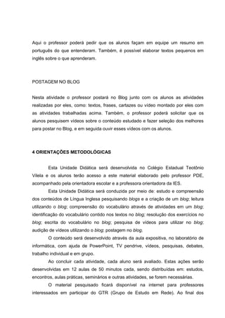Aqui o professor poderá pedir que os alunos façam em equipe um resumo em
português do que entenderam. Também, é possível elaborar textos pequenos em
inglês sobre o que aprenderam.
POSTAGEM NO BLOG
Nesta atividade o professor postará no Blog junto com os alunos as atividades
realizadas por eles, como: textos, frases, cartazes ou vídeo montado por eles com
as atividades trabalhadas acima. Também, o professor poderá solicitar que os
alunos pesquisem vídeos sobre o conteúdo estudado e fazer seleção dos melhores
para postar no Blog, e em seguida ouvir esses vídeos com os alunos.
4 ORIENTAÇÕES METODOLÓGICAS
Esta Unidade Didática será desenvolvida no Colégio Estadual Teotônio
Vilela e os alunos terão acesso a este material elaborado pelo professor PDE,
acompanhado pela orientadora escolar e a professora orientadora da IES.
Esta Unidade Didática será conduzida por meio de: estudo e compreensão
dos conteúdos de Língua Inglesa pesquisando blogs e a criação de um blog; leitura
utilizando o blog; compreensão do vocabulário através de atividades em um blog;
identificação do vocabulário contido nos textos no blog; resolução dos exercícios no
blog; escrita do vocabulário no blog; pesquisa de vídeos para utilizar no blog;
audição de vídeos utilizando o blog; postagem no blog.
O conteúdo será desenvolvido através da aula expositiva, no laboratório de
informática, com ajuda de PowerPoint, TV pendrive, vídeos, pesquisas, debates,
trabalho individual e em grupo.
Ao concluir cada atividade, cada aluno será avaliado. Estas ações serão
desenvolvidas em 12 aulas de 50 minutos cada, sendo distribuídas em: estudos,
encontros, aulas práticas, seminários e outras atividades, se forem necessárias.
O material pesquisado ficará disponível na internet para professores
interessados em participar do GTR (Grupo de Estudo em Rede). Ao final dos
 