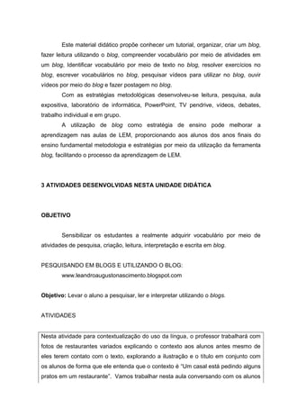 Este material didático propõe conhecer um tutorial, organizar, criar um blog,
fazer leitura utilizando o blog, compreender vocabulário por meio de atividades em
um blog, Identificar vocabulário por meio de texto no blog, resolver exercícios no
blog, escrever vocabulários no blog, pesquisar vídeos para utilizar no blog, ouvir
vídeos por meio do blog e fazer postagem no blog.
Com as estratégias metodológicas desenvolveu-se leitura, pesquisa, aula
expositiva, laboratório de informática, PowerPoint, TV pendrive, vídeos, debates,
trabalho individual e em grupo.
A utilização de blog como estratégia de ensino pode melhorar a
aprendizagem nas aulas de LEM, proporcionando aos alunos dos anos finais do
ensino fundamental metodologia e estratégias por meio da utilização da ferramenta
blog, facilitando o processo da aprendizagem de LEM.
3 ATIVIDADES DESENVOLVIDAS NESTA UNIDADE DIDÁTICA
OBJETIVO
Sensibilizar os estudantes a realmente adquirir vocabulário por meio de
atividades de pesquisa, criação, leitura, interpretação e escrita em blog.
PESQUISANDO EM BLOGS E UTILIZANDO O BLOG:
www.leandroaugustonascimento.blogspot.com
Objetivo: Levar o aluno a pesquisar, ler e interpretar utilizando o blogs.
ATIVIDADES
Nesta atividade para contextualização do uso da língua, o professor trabalhará com
fotos de restaurantes variados explicando o contexto aos alunos antes mesmo de
eles terem contato com o texto, explorando a ilustração e o título em conjunto com
os alunos de forma que ele entenda que o contexto é “Um casal está pedindo alguns
pratos em um restaurante”. Vamos trabalhar nesta aula conversando com os alunos
 