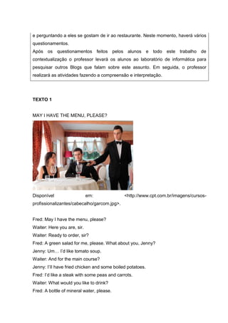 e perguntando a eles se gostam de ir ao restaurante. Neste momento, haverá vários
questionamentos.
Após os questionamentos feitos pelos alunos e todo este trabalho de
contextualização o professor levará os alunos ao laboratório de informática para
pesquisar outros Blogs que falam sobre este assunto. Em seguida, o professor
realizará as atividades fazendo a compreensão e interpretação.
TEXTO 1
MAY I HAVE THE MENU, PLEASE?
Disponível em: <http://www.cpt.com.br/imagens/cursos-
profissionalizantes/cabecalho/garcom.jpg>.
Fred: May I have the menu, please?
Waiter: Here you are, sir.
Waiter: Ready to order, sir?
Fred: A green salad for me, please. What about you, Jenny?
Jenny: Um… I’d like tomato soup.
Waiter: And for the main course?
Jenny: I’II have fried chicken and some boiled potatoes.
Fred: I’d like a steak with some peas and carrots.
Waiter: What would you like to drink?
Fred: A bottle of mineral water, please.
 