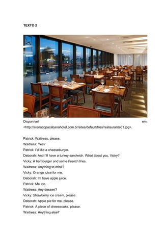 TEXTO 2
Disponível em:
<http://arenacopacabanahotel.com.br/sites/default/files/restaurante01.jpg>.
Patrick: Waitress, please.
Waitress: Yes?
Patrick: I’d like a cheeseburger.
Deborah: And I’II have a turkey sandwich. What about you, Vicky?
Vicky: A hamburger and some French fries.
Waitress: Anything to drink?
Vicky: Orange juice for me.
Deborah: I’II have apple juice.
Patrick: Me too.
Waitress: Any dessert?
Vicky: Strawberry ice cream, please.
Deborah: Apple pie for me, please.
Patrick: A piece of cheesecake, please.
Waitress: Anything else?
 