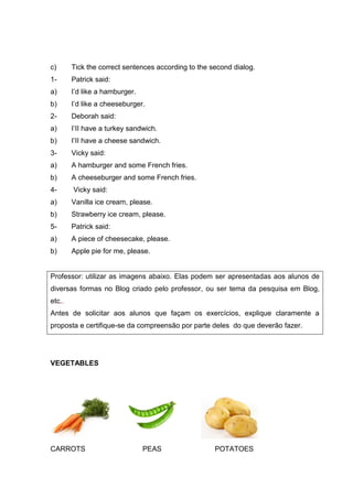 c) Tick the correct sentences according to the second dialog.
1- Patrick said:
a) I’d like a hamburger.
b) I’d like a cheeseburger.
2- Deborah said:
a) I’II have a turkey sandwich.
b) I’II have a cheese sandwich.
3- Vicky said:
a) A hamburger and some French fries.
b) A cheeseburger and some French fries.
4- Vicky said:
a) Vanilla ice cream, please.
b) Strawberry ice cream, please.
5- Patrick said:
a) A piece of cheesecake, please.
b) Apple pie for me, please.
Professor: utilizar as imagens abaixo. Elas podem ser apresentadas aos alunos de
diversas formas no Blog criado pelo professor, ou ser tema da pesquisa em Blog,
etc..
Antes de solicitar aos alunos que façam os exercícios, explique claramente a
proposta e certifique-se da compreensão por parte deles do que deverão fazer.
VEGETABLES
CARROTS PEAS POTATOES
 