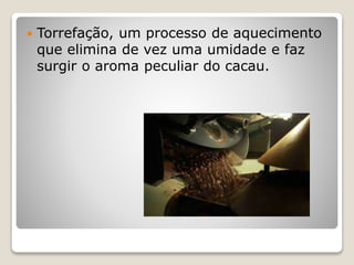  Torrefação, um processo de aquecimento
que elimina de vez uma umidade e faz
surgir o aroma peculiar do cacau.
 
