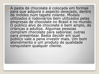  A pasta de chocolate é colocada em formas
para que adquira o aspecto desejado, dentro
de moldes num tapete rolante. Modais
utilizados é rodoviários bem utilizados pelas
empresas de chocolate no Brasil e no mundo.
O público alvo de chocolate é bem amplo, de
crianças a adultos. Algumas pessoas
compram chocolate para saborear, outras
para presentear. Basta decidir em qual
público vale a pena investir mais. Um bom
atendimento e um produto de qualidade
conquistam qualquer cliente.
 