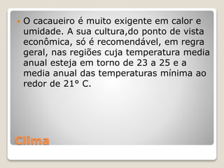 Clima
 O cacaueiro é muito exigente em calor e
umidade. A sua cultura,do ponto de vista
econômica, só é recomendável, em regra
geral, nas regiões cuja temperatura media
anual esteja em torno de 23 a 25 e a
media anual das temperaturas mínima ao
redor de 21° C.
 