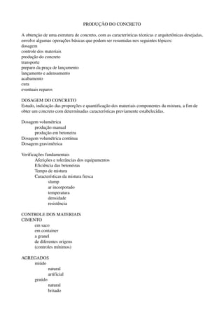 PRODUÇÃO DO CONCRETO
A obtenção de uma estrutura de concreto, com as características técnicas e arquitetônicas desejadas, 
envolve algumas operações básicas que podem ser resumidas nos seguintes tópicos:
dosagem
controle dos materiais
produção do concreto
transporte
preparo da praça de lançamento
lançamento e adensamento
acabamento
cura
eventuais reparos
DOSAGEM DO CONCRETO
Estudo, indicação das proporções e quantificação dos materiais componentes da mistura, a fim de 
obter um concreto com determinadas características previamente estabelecidas.
Dosagem volumétrica
produção manual
produção em betoneira
Dosagem volumétrica contínua
Dosagem gravimétrica
Verificações fundamentais
Aferições e tolerâncias dos equipamentos
Eficiência das betoneiras
Tempo de mistura
Características da mistura fresca
slump
ar incorporado
temperatura
densidade
resistência
CONTROLE DOS MATERIAIS
CIMENTO
em saco
em container
a granel
de diferentes origens
(controles mínimos)
AGREGADOS
miúdo
natural
artificial
graúdo
natural
britado
 