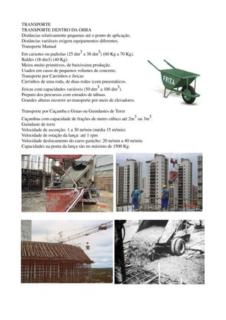 TRANSPORTE
TRANSPORTE DENTRO DA OBRA
Distâncias relativamente pequenas até o ponto de aplicação.
Distâncias variáveis exigem equipamentos diferentes.
Transporte Manual
Em caixotes ou padiolas (25 dm3 a 30 dm3) (60 Kg a 70 Kg).
Baldes (18 dm3) (40 Kg).
Meios muito primitivos, de baixíssima produção.
Usados em casos de pequenos volumes de concreto.
Transporte por Carrinhos e Jiricas
Carrinhos de uma roda, de duas rodas (com pneumáticos.
Jiricas com capacidades variáveis (50 dm3 a 100 dm3).
Preparo dos percursos com estrados de tábuas.
Grandes alturas recorrer ao transporte por meio de elevadores.
Transporte por Caçamba e Gruas ou Guindastes de Torre
Caçambas com capacidade de frações de metro cúbico até 2m3 ou 3m3.
Guindaste de torre
Velocidade de ascenção: 1 a 30 m/min (média 15 m/min)
Velocidade de rotação da lança: até 1 rpm
Velocidade deslocamento do carro guincho: 20 m/min a 40 m/min.
Capacidades na ponta da lança são no máximo de 1500 Kg.
 