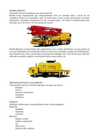 BOMBEAMENTO
Transporte através de tubulações por meio de pressão
Bomba   Lança:   Equipamento  que   obrigatoriamente   deve   ser   montado   sobre   o   chassi   de   um 
caminhão, devido ao seu tamanho e peso. O nome lança se deve ao fato dela possuir um mastro 
distribuidor, articulado normalmente em três ou quatro partes. No Brasil as bombas­lança mais 
utilizadas são as de 28 m e 32 m de alcance do mastro.
Bomba Reboque ou Estacionária: São equipamentos sem o mastro distribuidor, mas que podem ter 
o mesmo desempenho de uma Bomba Lança em termos de velocidade e potência de bombeamento. 
São rebocadas até a obra e necessitam da montagem de tubulação até o local de descarga. São mais 
utilizadas em prédios, galpões com pé direito baixo, estacas hélice, etc.
PREPARAÇÃO PARA LANÇAMENTO
Colocação do concreto no local de aplicação, em geral, nas formas.
fundação
formas
juntas de concretagem
armaduras
embutidos
FORMAS
Definição: moldes para o concreto plástico tomar a forma adequada.
Requisitos
qualidade
segurança
economia
Materiais
madeira corrida
madeira compensada
aço
metais leves
fibra de vidro e plástico
 