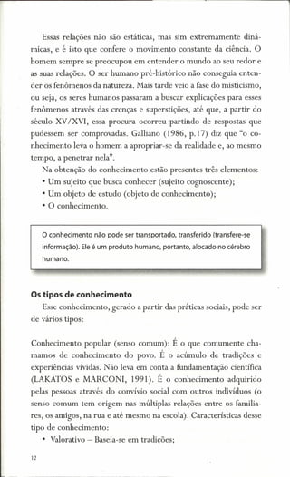 Essas relações não são estáticas, mas sim extremamente             dinâ-
micas, e é isto que confere o movimento constante da ciência. O
homem sempre se preocupou em entender o mundo ao seu redor e
as suas relações. O ser humano pre-histórico não conseguia enten-
der os fenômenos da natureza. Mais tarde veio a fase do misticismo,
ou seja, os seres humanos passaram a buscar explicações para esses
fenômenos através das crenças e superstições, até que, a partir do
século XV/XVI, essa procura ocorreu partindo de respostas que
pudessem ser comprovadas. Galliano (1986, p.17) diz que "o co-
nhecimento leva o homem a apropriar-se da realidade e, ao mesmo
tempo, a penetrar nela".
     Na obtenção do conhecimento estão presentes três elementos:
     • Um sujeito que busca conhecer (sujeito cognoscente);
     • Um objeto de estudo (objeto de conhecimento);
     • O conhecimento.


     o conhecimento   não pode ser transportado, transferido (transfere-se
     informação). Ele é um produto humano, portanto, alocado no cérebro
     humano.




Os tipos de conhecimento
     Esse conhecimento, gerado a partir das práticas sociais, pode ser
de vários tipos:


Conhecimento popular (senso comum): É o que comumente cha-
mamos de conhecimento           do povo. É o acúmulo de tradições e
experiências vividas. Não leva em conta a fundamentação científica
(LAKATOS e MARCONI,               1991). É o conhecimento         adquirido
pelas pessoas através do convívio social com outros indivíduos (o
senso comum tem origem nas múltiplas relações entre os familia-
res, os amigos, na rua e até mesmo na escola). Características desse
tipo de conhecimento:
     • Valorativo - Baseia-se em tradições;

12
 