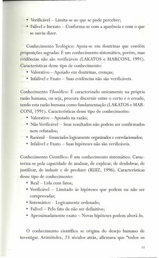 • Verificável=- Limita-se ao que se pode perceber;
   • Falível e Inexato - Conforma-se com a aparência e com o que
      se ouviu dizer.


   Conhecimento       Teológico: Apeia-se em doutrinas         que contêm
proposições sagradas. É um conhecimento          sistemático, porém, suas
evidências não são verificáveis (LAKATOS e MARCONI,                 1991).
Características desse tipo de conhecimento:
   • Valorativo - Apoiado em doutrinas, crenças;
   • Infalível e Exato - Suas evidências não são verifícáveis.


Conhecimento       Filosófico: É caracterizado    unicamente    na própria
razão humana, ou seja, procura discernir entre o certo e o errado,
tendo esta razão humana como fundamentação (LAKATOS e MAR-
CO NI, 1991). Características desse tipo de conhecimento:
   • Valorativo - Apoiado na razão;
   • Não Verificável - Seus resultados não podem ser confirmados
     nem refutados;
   • Racional- Enunciados logicamente organizados e correlacionados;
   • Infalível e Exato - Suas hipóteses não são verificáveis.


Conhecimento      Científico: É um conhecimento       sistemático. Carac-
teriza-se pela capacidade de analisar, de explicar, de desdobrar, de
justificar, de induzir e de predizer (RUIZ, 1996). Características
desse tipo de conhecimento:
   • Real-      Lida com fatos;
   • Verificável - Limitado às hipóteses que podem ou não ser
     comprovadas;
   • Sistemático - Logicamente ordenado;
   • Falível-     Pelo fato de não ser definitivo;
   • Aproximadamente         exato - Novas hipóteses podem alterá-Io.


   O conhecimento          científico se ongma    do desejo humano de
investigar. Aristótoles,     23 séculos atrás, afirmava que "todos os

                                                                         13
 