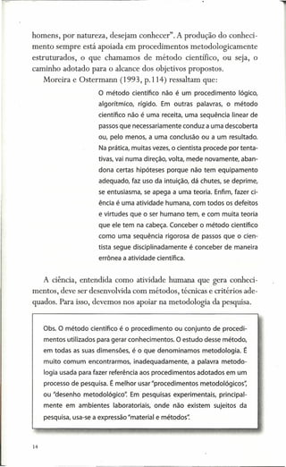 homens, por natureza, desejam conhecer". A produção do conheci-
mento sempre está apoiada em procedimentos                metodologicamente
estruturados,    o que chamamos        de método         científico,   ou seja, o
caminho adotado para o alcance dos objetivos propostos.
     Moreira e Ostermann      (1993, p.114) ressaltam que:
                       O método científico não é um procedimento           lógico,
                       algorítmico,   rígido. Em outras palavras, o método
                       científico não é uma receita, uma sequência linear de
                       passos que necessariamente conduz a uma descoberta
                       ou, pelo menos, a uma conclusão ou a um resultado.
                       Na prática, muitas vezes, o cientista procede por tenta-
                       tivas, vai numa direção, volta, mede novamente, aban-
                       dona certas hipóteses porque não tem equipamento
                       adequado, faz uso da intuição, dá chutes, se deprime,
                       se entusiasma, se apega a uma teoria. Enfim, fazer ci-
                       ência é uma atividade humana, com todos os defeitos
                       e virtudes que o ser humano tem, e com muita teoria
                       que ele tem na cabeça. Conceber o método científico
                       como uma sequência rigorosa de passos que o cien-
                       tista segue disciplinada mente é conceber de maneira
                       errônea a atividade científica.


     A ciência, entendida como atividade humana que gera conheci-
mentos, deve ser desenvolvida com métodos, técnicas e critérios ade-
quados. Para isso, devemos nos apoiar na metodologia da pesquisa.


     Obs. O método científico é o procedimento ou conjunto de procedi-
     mentos utilizados para gerar conhecimentos. O estudo desse método,
     em todas as suas dimensões, é o que denominamos metodologia. É
     muito comum encontrarmos, inadequadamente, a palavra metodo-
     logia usada para fazer referência aos procedimentos adotados em um
     processo de pesquisa. É melhor usar "procedimentos metodolóqicos"
     ou "desenho rnetodolóqko"    Em pesquisas experimentais, principal-
     mente em ambientes laboratoriais, onde não existem sujeitos da
     pesquisa, usa-se a expressão "material e métodos"



14
 