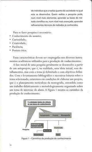 do indivíduo que a realiza quanto da sociedade na qual
                      esta se desenvolve. Quem realiza a pesquisa pode,
                      num nível mais elementar, aprender as bases do mé-
                      todo científico ou, num nível mais avançado, aprender
                      refinamentos técnicos de métodos já conhecidos.


     Para se fazer pesquisa é necessário:
• Conhecimento      do assunto;
• Curiosidade;
• Criatividade;
• Paciência;
• Postura ética.


     Essas características devem ser empregadas nos diversos instru-
mentos acadêmicos utilizados para a produção de conhecimentos.
     A fase inicial de uma pesquisa geralmente se desenvolve a partir
de um anteprojeto,    que é, na realidade, uma ideia inicial, sem de-
talhamentos, mas com o tema já delimitado e com objetivos defini-
dos. Com o levantamento bibliográfico e sucessivas leituras sobre o
tema selecionado, estaremos em condições de elaborar um projeto,
que é o planejamento meticuloso da monografia, entendida como
um trabalho didaticamente e metodologicamente           organizado sobre
um tema de interesse do aluno. A Figura 1 mostra os caminhos da
produção de conhecimento.




                                                Tese

             Figura 1 - Caminhos da produção do conhecimento


16
 
