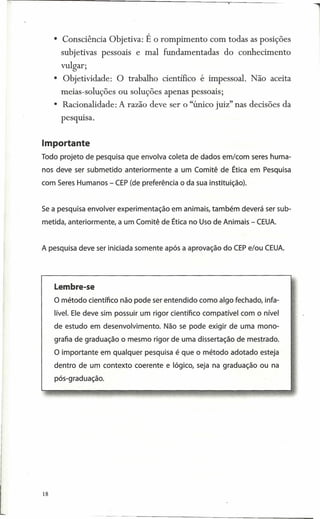 • Consciência Objetiva: É o rompimento          com todas as posições
          subjetivas pessoais e mal fundamentadas           do conhecimento
          vulgar;
        • Objetividade:    O trabalho científico é impessoal. Não aceita
          meias-soluções ou soluções apenas pessoais;
        • Racionalidade: A razão deve ser o "único juiz" nas decisões da
          pesquisa.


Importante
Todo projeto de pesquisa que envolva coleta de dados em/com seres huma-
nos deve ser submetido anteriormente a um Comitê de Ética em Pesquisa
com Seres Humanos - CEP(de preferência o da sua instituição).


Se a pesquisa envolver experimentação em animais, também deverá ser sub-
metida, anteriormente, a um Comitê de Ética no Uso de Animais - CEUA.


A pesquisa deve ser iniciada somente após a aprovação do CEPe/ou CEUA.




        lembre-se
        O método científico não pode ser entendido como algo fechado, infa-
        lível. Ele deve sim possuir um rigor científico compatível com o nível
        de estudo em desenvolvimento. Não se pode exigir de uma mono-
        grafia de graduação o mesmo rigor de uma dissertação de mestrado.
        O importante em qualquer pesquisa é que o método adotado esteja
        dentro de um contexto coerente e lógico, seja na graduação ou na
        pós-graduação.

 '';;




18
 