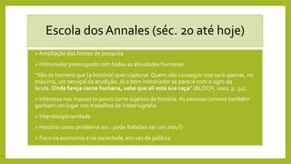 Escola dos Annales (séc. 20 até hoje)
• > Ampliação das fontes de pesquisa
• > Historiador preocupado com todas as atividades humanas
• “São os homens que [a história] quer capturar. Quem não conseguir isso será apenas, no
máximo, um serviçal da erudição. Já o bom historiador se parece com o ogro da
lenda. Onde fareja carne humana, sabe que ali está sua caça” (BLOCH, 2001, p. 54).
• > Interesse nas massas (o povo) como sujeitos da história.As pessoas comuns também
ganham um lugar nos trabalhos de historiografia
• > Interdisciplinaridade
• > História como problema (ex.: pode Rabelais ser um ateu?)
• > Foco na economia e na sociedade, em vez da política
 