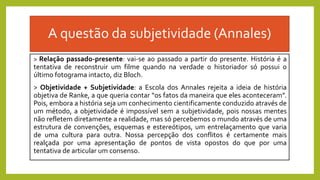 A questão da subjetividade (Annales)
> Relação passado-presente: vai-se ao passado a partir do presente. História é a
tentativa de reconstruir um filme quando na verdade o historiador só possui o
último fotograma intacto, diz Bloch.
> Objetividade + Subjetividade: a Escola dos Annales rejeita a ideia de história
objetiva de Ranke, a que queria contar “os fatos da maneira que eles aconteceram”.
Pois, embora a história seja um conhecimento cientificamente conduzido através de
um método, a objetividade é impossível sem a subjetividade, pois nossas mentes
não refletem diretamente a realidade, mas só percebemos o mundo através de uma
estrutura de convenções, esquemas e estereótipos, um entrelaçamento que varia
de uma cultura para outra. Nossa percepção dos conflitos é certamente mais
realçada por uma apresentação de pontos de vista opostos do que por uma
tentativa de articular um consenso.
 