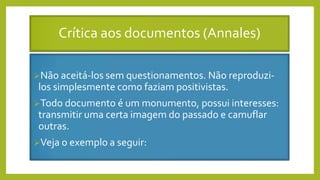Crítica aos documentos (Annales)
Não aceitá-los sem questionamentos. Não reproduzi-
los simplesmente como faziam positivistas.
Todo documento é um monumento, possui interesses:
transmitir uma certa imagem do passado e camuflar
outras.
Veja o exemplo a seguir:
 