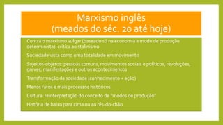 Marxismo inglês
(meados do séc. 20 até hoje)
• Contra o marxismo vulgar (baseado só na economia e modo de produção
determinista): crítica ao stalinismo
• Sociedade vista como uma totalidade em movimento
• Sujeitos-objetos: pessoas comuns, movimentos sociais e políticos, revoluções,
greves, manifestações e outros acontecimentos
• Transformação da sociedade (conhecimento + ação)
• Menos fatos e mais processos históricos
• Cultura: reinterpretação do conceito de “modos de produção”
• História de baixo para cima ou ao rés-do-chão
 