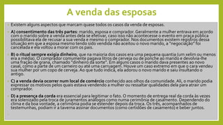 A venda das esposas
• Existem alguns aspectos que marcam quase todos os casos da venda de esposas.
• A) consentimento das três partes: marido, esposa e comprador. Geralmente a mulher entrava em acordo
com o marido sobre a venda antes dela se efetivar, caso isso não acontecesse o evento em praça pública
possibilitava ela de recusar a sua venda e mesmo o comprador. Nos documentos existem registros dessa
situação em que a esposa mesmo tendo sido vendida não aceitou o novo marido, a “negociação” foi
cancelada e ela voltou a morar com os pais.
• B) o ritual sempre exigia dinheiro, que na maioria dos casos era uma pequena quantia (um xelim ou menos
era a média). O comprador comumente pagava litros de cerveja ou de ponche ao marido e devolvia-lhe
uma fração de grana, chamado “dinheiro da sorte”. Em alguns casos o marido dava presentes ao novo
casal, como a parte de um carneiro ou até uma carruagem. Houve um caso extremo em que o cara vendeu
sua mulher por um copo de cerveja. Ao que tudo indica, ela adorou o novo marido e saiu insultando o
antigo.
• C) a venda devia ocorrer num local de comércio conhecido aos olhos da comunidade. Ali, o marido podia
expressar os motivos pelos quais estava vendendo a mulher ou ressaltar qualidades dela para atrair um
comprador.
• D) a presença da corda era essencial para legitimar o fato. O momento de entrega real da corda às vezes
era solenizado pela troca de juramentos análogos como numa cerimônia de casamento. Dependendo do
clima e da boa vontade, a cerimônia podia se estender depois da troca. Os três, acompanhados de
testemunhas, podiam ir a taverna assinar documentos (como certidões de casamento) e beber juntos.
•
 