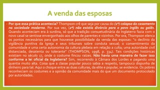 A venda das esposas
• Por que essa prática acontecia? Thompson crê que seja por causa do (1º) colapso do casamento
na sociedade moderna. Por sua vez, (2º) não existia divórcio para o povo inglês ou galês.
Quando aconteciam era à surdina, só que a tradição consuetudinária da Inglaterra fazia com o
novo casal se sentisse envergonhado aos olhos de parentes e vizinhos. Por ora, Thompson elenca
os pontos necessários para que houvesse possibilidade da venda das esposas: “o declínio da
vigilância punitiva da Igreja e seus tribunais sobre conduta sexual; o consentimento da
comunidade e uma certa autonomia da cultura plebeia em relação a culta; uma autoridade civil
distanciada, desatenta ou tolerante” (THOMPSON, 1998, p. 334). Tais condições históricas
existiam no século 17, onde o costume fincou raízes. Não havia uma maneira de fazer isso
conforme a lei oficial da Inglaterra? Sim, recorrendo à Câmara dos Lordes e pagando uma
quantia muito alta. Coisa que a classe popular pouco sabia a respeito, tampouco dispunha de
dinheiro para tal. Aqui o choque entre as duas culturas, da elite e popular, se evidencia. Os pobres
reconheciam os costumes e a opinião da comunidade mais do que um documento protocolado
por autoridades.
 