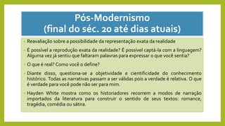Pós-Modernismo
(final do séc. 20 até dias atuais)
• Reavaliação sobre a possibilidade da representação exata da realidade
• É possível a reprodução exata da realidade? É possível captá-la com a linguagem?
Alguma vez já sentiu que faltaram palavras para expressar o que você sentia?
• O que é real? Como você o define?
• Diante disso, questiona-se a objetividade e cientificidade do conhecimento
histórico. Todas as narrativas passam a ser válidas pois a verdade é relativa. O que
é verdade para você pode não ser para mim.
• Hayden White mostra como os historiadores recorrem a modos de narração
importados da literatura para construir o sentido de seus textos: romance,
tragédia, comédia ou sátira.
 