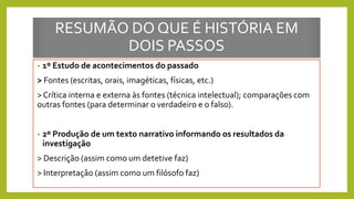 RESUMÃO DO QUE É HISTÓRIA EM
DOIS PASSOS
• 1º Estudo de acontecimentos do passado
> Fontes (escritas, orais, imagéticas, físicas, etc.)
> Crítica interna e externa às fontes (técnica intelectual); comparações com
outras fontes (para determinar o verdadeiro e o falso).
• 2º Produção de um texto narrativo informando os resultados da
investigação
> Descrição (assim como um detetive faz)
> Interpretação (assim como um filósofo faz)
 