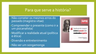 Para que serve a história?
•Não cometer os mesmos erros do
passado (magistra vitae)
•Compreender o presente (como ir a
um psicanalista)
•Modificar a realidade atual (política
e ética)
•Diversão e entretenimento
•Não ser um songamonga
 