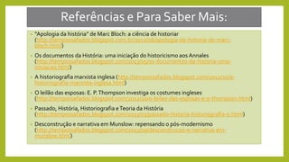 Referências e Para Saber Mais:
• “Apologia da história” de Marc Bloch: a ciência de historiar
(http://tempossafados.blogspot.com.br/2012/06/apologia-da-historia-de-marc-
bloch.html)
• Os documentos da História: uma iniciação do historicismo aos Annales
(http://tempossafados.blogspot.com/2013/05/os-documentos-da-historia-uma-
iniciacao.html)
• A historiografia marxista inglesa (http://tempossafados.blogspot.com/2012/10/a-
historiografia-marxista-inglesa.html)
• O leilão das esposas: E. P.Thompson investiga os costumes ingleses
(http://tempossafados.blogspot.com/2012/10/o-leilao-das-esposas-e-p-thompson.html)
• Passado, História, Historiografia eTeoria da História
(http://tempossafados.blogspot.com/2013/03/passado-historia-historiografia-e.html)
• Desconstrução e narrativa em Munslow: repensando o pós-modernismo
(http://tempossafados.blogspot.com/2013/09/desconstrucao-e-narrativa-em-
munslow.html)
 
