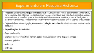 Experimento em Pesquisa Histórica
• Proposta: Elabore uma pesquisa investigativa se utilizando de fontes documentais (fotografias,
cartas, entrevistas, objetos, etc.) sobre algum acontecimento de sua vida. Pode ser sobre o dia de
seu nascimento, uma festa, um aniversário, o rebaixamento de seu time, a morte de alguém, o
dia em que encontrou seu cachorro na rua ou em que conquistou seu crush. Usem a criatividade!
• Depois de feita a investigação, escreva uma redação narrativa detalhada sobre os resultados da
pesquisa.
• Especificações do trabalho:
Capa e cabeçalho
Digitado (fonte:Times New Roman, 12) ou manuscrito em folha de papel almaço
Mínimo: 30 linhas
Valor: 5,0
Entrega:
 