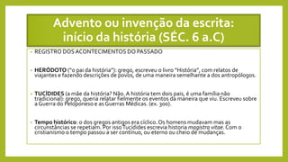 Advento ou invenção da escrita:
início da história (SÉC. 6 a.C)
• REGISTRO DOSACONTECIMENTOS DO PASSADO
• HERÓDOTO (“o pai da história”): grego, escreveu o livro “História”, com relatos de
viajantes e fazendo descrições de povos, de uma maneira semelhante a dos antropólogos.
• TUCÍDIDES (a mãe da história? Não.A história tem dois pais, é uma família não
tradicional): grego, queria relatar fielmente os eventos da maneira que viu. Escreveu sobre
a Guerra do Peloponeso e as Guerras Médicas. (ex. 300).
• Tempo histórico: o dos gregos antigos era cíclico.Os homens mudavam mas as
circunstâncias se repetiam. Por issoTucídides escrevia historia magistra vitae. Com o
cristianismo o tempo passou a ser contínuo, ou eterno ou cheio de mudanças.
 