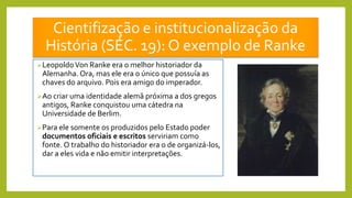 Cientifização e institucionalização da
História (SÉC. 19): O exemplo de Ranke
LeopoldoVon Ranke era o melhor historiador da
Alemanha. Ora, mas ele era o único que possuía as
chaves do arquivo. Pois era amigo do imperador.
Ao criar uma identidade alemã próxima a dos gregos
antigos, Ranke conquistou uma cátedra na
Universidade de Berlim.
Para ele somente os produzidos pelo Estado poder
documentos oficiais e escritos serviriam como
fonte. O trabalho do historiador era o de organizá-los,
dar a eles vida e não emitir interpretações.
 