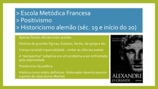 > Escola Metódica Francesa
> Positivismo
> Historicismo alemão (séc. 19 e início do 20)
• Apenas fontes oficiais eram aceitas
• História de grandes figuras, Estados, heróis, da Igreja e etc.
• Crença na total imparcialidade – imitar as ciências exatas
• A “perspectiva” subjetiva era um problema a ser enfrentado
pela objetividade
• Predomínio da política
• História como relato definitivo. Historiador deveria assumir
o ponto de vista divino (Ranke)
 