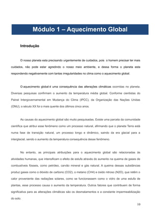 10
Introdução
O nosso planeta esta precisando urgentemente de cuidados, pois o homem precisar ter mais
cuidados, não pode estar agredindo o nosso meio ambiente, e dessa forma o planeta esta
respondendo negativamente com tantas irregularidades no clima como o aquecimento global.
O aquecimento global é uma consequência das alterações climáticas ocorridas no planeta.
Diversas pesquisas confirmam o aumento da temperatura média global. Conforme cientistas do
Painel Intergovernamental em Mudança do Clima (IPCC), da Organização das Nações Unidas
(ONU), o século XX foi o mais quente dos últimos cinco anos.
As causas do aquecimento global são muito pesquisadas. Existe uma parcela da comunidade
científica que atribui esse fenômeno como um processo natural, afirmando que o planeta Terra está
numa fase de transição natural, um processo longo e dinâmico, saindo da era glacial para a
interglacial, sendo o aumento da temperatura consequência desse fenômeno.
No entanto, as principais atribuições para o aquecimento global são relacionadas às
atividades humanas, que intensificam o efeito de estufa através do aumento na queima de gases de
combustíveis fósseis, como petróleo, carvão mineral e gás natural. A queima dessas substâncias
produz gases como o dióxido de carbono (CO2), o metano (CH4) e óxido nitroso (N2O), que retêm o
calor proveniente das radiações solares, como se funcionassem como o vidro de uma estufa de
plantas, esse processo causa o aumento da temperatura. Outros fatores que contribuem de forma
significativa para as alterações climáticas são os desmatamentos e a constante impermeabilização
do solo.
Módulo 1 – Aquecimento Global
 