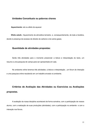 11
Unidades Conceituais ou palavras chaves
Aquecimento: ato ou efeito de aquecer
Efeito estufa : Aquecimento da atmosfera terrestre, e, consequentemente, de toda a biosfera,
devido à presença de excesso de dióxido de carbono e de outros gases.
Quantidade de atividades propostas:
Serão três atividades para o momento presencial: a leitura e interpretação do texto, um
resumo e uma pesquisa de campo para ser apresentada em sala.
No ambiente online teremos três atividades: a leitura e interpretação , um fórum de interação
e uma pesquisa online resultando em um trabalho enviado no ambiente.
Critérios de Avaliação das Atividades ou Exercícios ou Avaliações
propostas.
A avaliação da nossa disciplina acontecerá de forma somativa, com a participação de nossos
alunos, com a realização de suas produções (atividades), com a participação no ambiente e com a
interação nos fóruns.
 