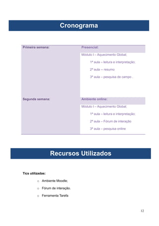 12
Primeira semana: Presencial:
Módulo I – Aquecimento Global;
1ª aula – leitura e interpretação;
2ª aula -- resumo
3ª aula – pesquisa de campo .
Segunda semana: Ambiente online:
Módulo I – Aquecimento Global;
1ª aula – leitura e interpretação;
2ª aula – Fórum de interação
3ª aula – pesquisa online
Tics utilizadas:
o Ambiente Moodle;
o Fórum de interação.
o Ferramenta Tarefa
Cronograma
Recursos Utilizados
 