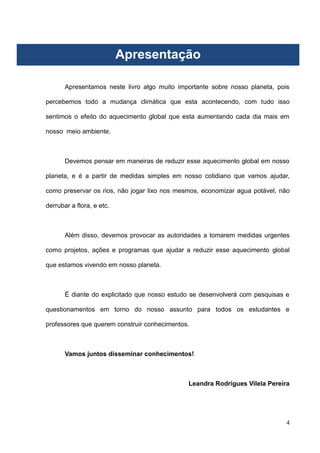4
Apresentação
Apresentamos neste livro algo muito importante sobre nosso planeta, pois
percebemos todo a mudança climática que esta acontecendo, com tudo isso
sentimos o efeito do aquecimento global que esta aumentando cada dia mais em
nosso meio ambiente.
Devemos pensar em maneiras de reduzir esse aquecimento global em nosso
planeta, e é a partir de medidas simples em nosso cotidiano que vamos ajudar,
como preservar os rios, não jogar lixo nos mesmos, economizar agua potável, não
derrubar a flora, e etc.
Além disso, devemos provocar as autoridades a tomarem medidas urgentes
como projetos, ações e programas que ajudar a reduzir esse aquecimento global
que estamos vivendo em nosso planeta.
É diante do explicitado que nosso estudo se desenvolverá com pesquisas e
questionamentos em torno do nosso assunto para todos os estudantes e
professores que querem construir conhecimentos.
Vamos juntos disseminar conhecimentos!
Leandra Rodrigues Vilela Pereira
Apresentação
 