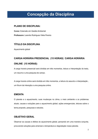 5
PLANO DE DISCIPLINA:
Curso: Extensão em Gestão Ambiental
Professora: Leandra Rodrigues Vilela Pereira
TÍTULO DA DISCIPLINA
Aquecimento global
CARGA HORÁRIA PRESENCIAL (15 HORAS) CARGA HORÁRIA
ONLINE (15 HORAS):
A carga horaria presencial será dividida em três momentos, leitura e interpretação do texto,
um resumo e uma pesquisa de campo.
A carga horaria online será dividida em três momentos, a leitura do assunto e interpretação ,
um fórum de interação e uma pesquisa online.
EMENTA
O planeta e o aquecimento, suas mudanças no clima, o meio ambiente e os problemas
atuais, causas e soluções para o aquecimento global, ações emergenciais, leituras sobre o
tema proposto, pesquisas e estudos.
OBJETIVO GERAL
Observar as causas e efeitos do aquecimento global, pensando em uma maneira conjunta,
procurando soluções para amenizar a temperatura e degradação nosso planeta.
Concepção da Disciplina
 