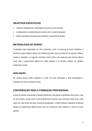 6
OBJETIVOS ESPECÍFICOS
 Observar atentamente a abordagem do tema e suas nuances;
 Compreender a problemática de acordo com o material proposto;
 Buscar soluções conjuntas para amenizar o aquecimento global;
METODOLOGIA DE ENSINO
A disciplina esta organizada em três momentos, onde os mesmos já foram divididos, o
primeiro é para realizar a leitura do material proposto, para se situar-se do assunto, efeitos,
causas e soluções, no segundo momento vamos fazer uma pesquisa para termos ciência
como esta o aquecimento global em nosso planeta e no terceiro realizar um trabalho
presencial e online.
AVALIAÇÃO
Os nossos alunos serão avaliados, a partir de suas produções e pela participação e
interação em nosso ambiente virtual.
CONTRIBUIÇÃO PARA A FORMAÇÃO PROFISSIONAL
A área de estudo relacionada à Gestão Ambiental é de grande importância tanto para a vida
do ser humano, quanto para a vida profissional do mesmo que é formado nessa área, onde
cada vez mais temos de estar buscando atualização, e diante dessas mudanças climáticas
devido ao aquecimento global temos que nos educarmos para melhorar o clima do nosso
planeta.
 