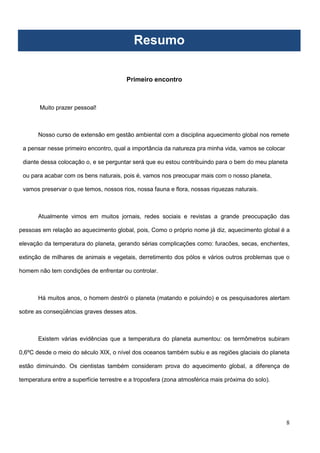8
Primeiro encontro
Muito prazer pessoal!
Nosso curso de extensão em gestão ambiental com a disciplina aquecimento global nos remete
a pensar nesse primeiro encontro, qual a importância da natureza pra minha vida, vamos se colocar
diante dessa colocação o, e se perguntar será que eu estou contribuindo para o bem do meu planeta
ou para acabar com os bens naturais, pois é, vamos nos preocupar mais com o nosso planeta,
vamos preservar o que temos, nossos rios, nossa fauna e flora, nossas riquezas naturais.
Atualmente vimos em muitos jornais, redes sociais e revistas a grande preocupação das
pessoas em relação ao aquecimento global, pois, Como o próprio nome já diz, aquecimento global é a
elevação da temperatura do planeta, gerando sérias complicações como: furacões, secas, enchentes,
extinção de milhares de animais e vegetais, derretimento dos pólos e vários outros problemas que o
homem não tem condições de enfrentar ou controlar.
Há muitos anos, o homem destrói o planeta (matando e poluindo) e os pesquisadores alertam
sobre as conseqüências graves desses atos.
Existem várias evidências que a temperatura do planeta aumentou: os termômetros subiram
0,6ºC desde o meio do século XIX, o nível dos oceanos também subiu e as regiões glaciais do planeta
estão diminuindo. Os cientistas também consideram prova do aquecimento global, a diferença de
temperatura entre a superfície terrestre e a troposfera (zona atmosférica mais próxima do solo).
Resumo
 