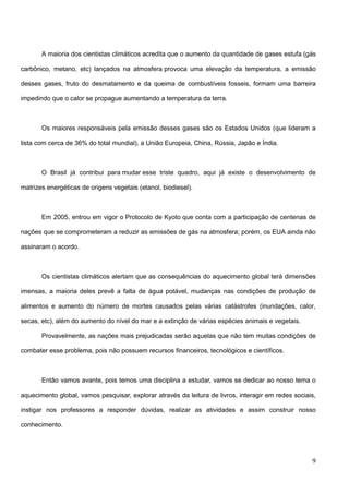9
A maioria dos cientistas climáticos acredita que o aumento da quantidade de gases estufa (gás
carbônico, metano, etc) lançados na atmosfera provoca uma elevação da temperatura, a emissão
desses gases, fruto do desmatamento e da queima de combustíveis fosseis, formam uma barreira
impedindo que o calor se propague aumentando a temperatura da terra.
Os maiores responsáveis pela emissão desses gases são os Estados Unidos (que lideram a
lista com cerca de 36% do total mundial), a União Europeia, China, Rússia, Japão e Índia.
O Brasil já contribui para mudar esse triste quadro, aqui já existe o desenvolvimento de
matrizes energéticas de origens vegetais (etanol, biodiesel).
Em 2005, entrou em vigor o Protocolo de Kyoto que conta com a participação de centenas de
nações que se comprometeram a reduzir as emissões de gás na atmosfera; porém, os EUA ainda não
assinaram o acordo.
Os cientistas climáticos alertam que as consequências do aquecimento global terá dimensões
imensas, a maioria deles prevê a falta de água potável, mudanças nas condições de produção de
alimentos e aumento do número de mortes causados pelas várias catástrofes (inundações, calor,
secas, etc), além do aumento do nível do mar e a extinção de várias espécies animais e vegetais.
Provavelmente, as nações mais prejudicadas serão aquelas que não tem muitas condições de
combater esse problema, pois não possuem recursos financeiros, tecnológicos e científicos.
Então vamos avante, pois temos uma disciplina a estudar, vamos se dedicar ao nosso tema o
aquecimento global, vamos pesquisar, explorar através da leitura de livros, interagir em redes sociais,
instigar nos professores a responder dúvidas, realizar as atividades e assim construir nosso
conhecimento.
 