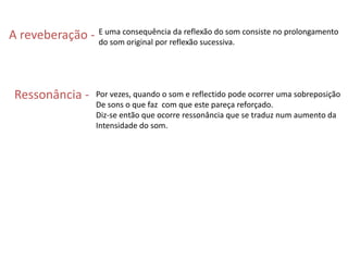 A reveberação - E uma consequência da reflexão do som consiste no prolongamento do som original por reflexão sucessiva. Ressonância -  Por vezes, quando o som e reflectido pode ocorrer uma sobreposição De sons o que faz  com que este pareça reforçado.Diz-se então que ocorre ressonância que se traduz num aumento da Intensidade do som.