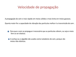 Velocidade de propagação A propagação do som e mais rápido em meios sólidos e mais lenta em meios gasosos.Quanto maior for a capacidade de vibração das partículas melhor é a transmissão do som .Para que o som se propague é necessário que as partículas vibrem, ou seja o meio Tem se ser elástico.A cortiça ou o algodão são usados como isoladores do som, porque são meios não elásticos.   
