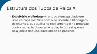 Estrutura dos Tubos de Raios X
Envoltório e blindagem: o tubo é encapsulado em
uma carcaça metálica com óleo isolante e blindagem
de chumbo, que auxilia no resfriamento e na proteção
contra radiação dispersa. A radiação útil sai apenas
pela janela do tubo, direcionada ao paciente.
 