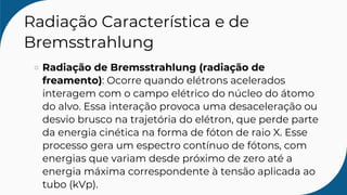Radiação Característica e de
Bremsstrahlung
Radiação de Bremsstrahlung (radiação de
freamento): Ocorre quando elétrons acelerados
interagem com o campo elétrico do núcleo do átomo
do alvo. Essa interação provoca uma desaceleração ou
desvio brusco na trajetória do elétron, que perde parte
da energia cinética na forma de fóton de raio X. Esse
processo gera um espectro contínuo de fótons, com
energias que variam desde próximo de zero até a
energia máxima correspondente à tensão aplicada ao
tubo (kVp).
 