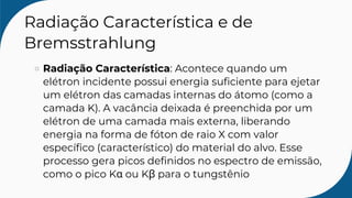 Radiação Característica e de
Bremsstrahlung
Radiação Característica: Acontece quando um
elétron incidente possui energia suficiente para ejetar
um elétron das camadas internas do átomo (como a
camada K). A vacância deixada é preenchida por um
elétron de uma camada mais externa, liberando
energia na forma de fóton de raio X com valor
específico (característico) do material do alvo. Esse
processo gera picos definidos no espectro de emissão,
como o pico Kα ou Kβ para o tungstênio
 