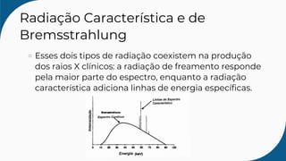 Radiação Característica e de
Bremsstrahlung
Esses dois tipos de radiação coexistem na produção
dos raios X clínicos: a radiação de freamento responde
pela maior parte do espectro, enquanto a radiação
característica adiciona linhas de energia específicas.
 