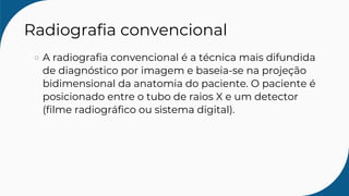 Radiografia convencional
A radiografia convencional é a técnica mais difundida
de diagnóstico por imagem e baseia-se na projeção
bidimensional da anatomia do paciente. O paciente é
posicionado entre o tubo de raios X e um detector
(filme radiográfico ou sistema digital).
 