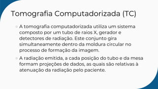 Tomografia Computadorizada (TC)
A tomografia computadorizada utiliza um sistema
composto por um tubo de raios X, gerador e
detectores de radiação. Este conjunto gira
simultaneamente dentro da moldura circular no
processo de formação da imagem.
A radiação emitida, a cada posição do tubo e da mesa
formam projeções de dados, as quais são relativas à
atenuação da radiação pelo paciente.
 