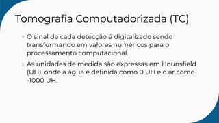 Tomografia Computadorizada (TC)
O sinal de cada detecção é digitalizado sendo
transformando em valores numéricos para o
processamento computacional.
As unidades de medida são expressas em Hounsfield
(UH), onde a água é definida como 0 UH e o ar como
-1000 UH.
 